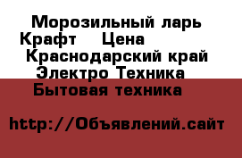 Морозильный ларь Крафт  › Цена ­ 15 000 - Краснодарский край Электро-Техника » Бытовая техника   